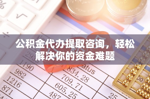 淮北公积金代办提取咨询，轻松解决你的资金难题