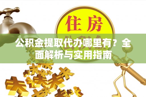 淮北公积金提取代办哪里有？全面解析与实用指南