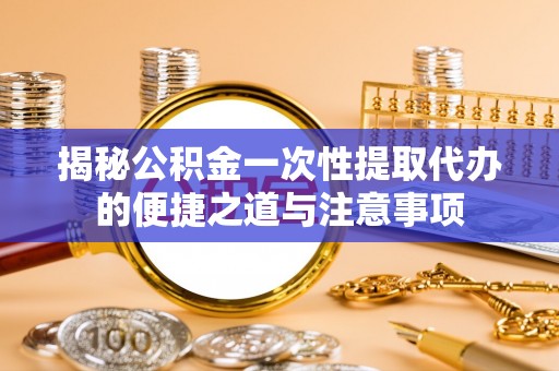 淮北揭秘公积金一次性提取代办的便捷之道与注意事项