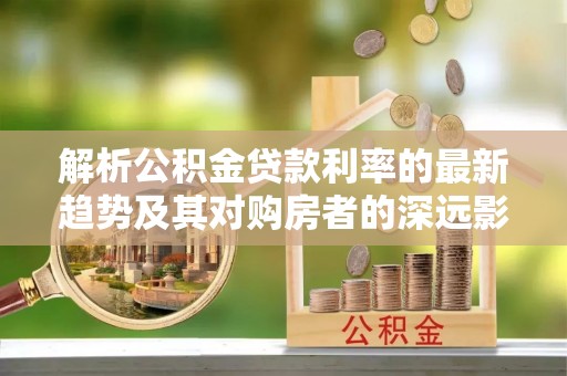 淮北解析公积金贷款利率的最新趋势及其对购房者的深远影响