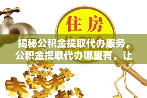 淮北揭秘公积金提取代办服务，公积金提取代办哪里有，让你省时省心的解决方案