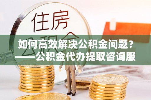 淮北如何高效解决公积金问题？——公积金代办提取咨询服务指南