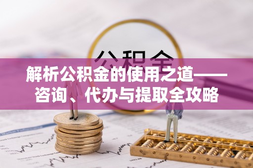 淮北解析公积金的使用之道——咨询、代办与提取全攻略