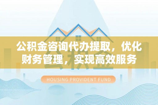淮北公积金咨询代办提取，优化财务管理，实现高效服务