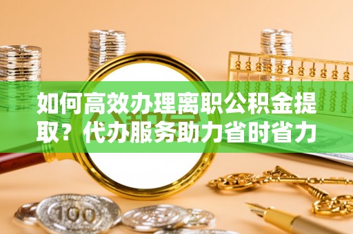 淮北如何高效办理离职公积金提取？代办服务助力省时省力
