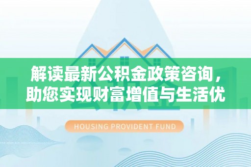 淮北解读最新公积金政策咨询，助您实现财富增值与生活优化