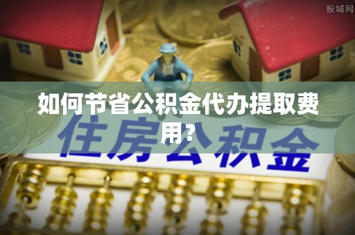 淮北如何节省公积金代办提取费用？